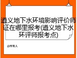 遵义地下水环境影响评价师证在哪里报考(遵义地下水环评师报考点)