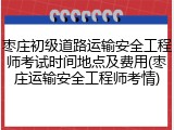 枣庄初级道路运输安全工程师考试时间地点及费用(枣庄运输安全工程师考情)