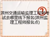 滨州交通运输监理工程师考试去哪里线下报名(滨州监理工程师报名点)