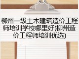 柳州一级土木建筑造价工程师培训学校哪里好(柳州造价工程师培训优选)