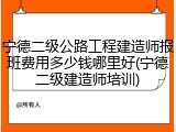 宁德二级公路工程建造师报班费用多少钱哪里好(宁德二级建造师培训)