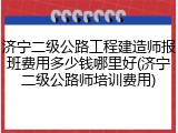 济宁二级公路工程建造师报班费用多少钱哪里好(济宁二级公路师培训费用)