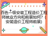 百色一级安装工程造价工程师就业方向和前景如何？(安装造价工程师前景)