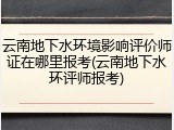 云南地下水环境影响评价师证在哪里报考(云南地下水环评师报考)