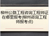 柳州公路工程咨询工程师证在哪里报考(柳州咨询工程师报考点)