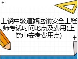 上饶中级道路运输安全工程师考试时间地点及费用(上饶中安考费用点)
