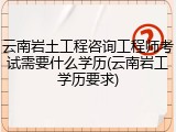 云南岩土工程咨询工程师考试需要什么学历(云南岩工学历要求)