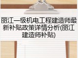 丽江一级机电工程建造师最新补贴政策详情分析(丽江建造师补贴)