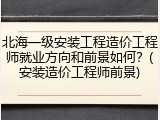 北海一级安装工程造价工程师就业方向和前景如何？(安装造价工程师前景)