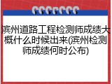 滨州道路工程检测师成绩大概什么时候出来(滨州检测师成绩何时公布)