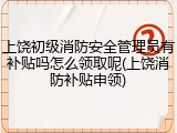 上饶初级消防安全管理员有补贴吗怎么领取呢(上饶消防补贴申领)