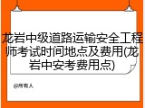 龙岩中级道路运输安全工程师考试时间地点及费用(龙岩中安考费用点)