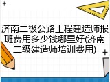济南二级公路工程建造师报班费用多少钱哪里好(济南二级建造师培训费用)