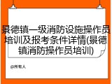 景德镇一级消防设施操作员培训及报考条件详情(景德镇消防操作员培训)