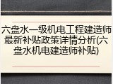 六盘水一级机电工程建造师最新补贴政策详情分析(六盘水机电建造师补贴)