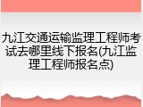 九江交通运输监理工程师考试去哪里线下报名(九江监理工程师报名点)