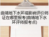 曲靖地下水环境影响评价师证在哪里报考(曲靖地下水环评师报考点)