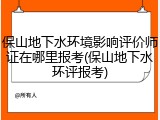 保山地下水环境影响评价师证在哪里报考(保山地下水环评报考)