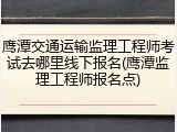 鹰潭交通运输监理工程师考试去哪里线下报名(鹰潭监理工程师报名点)
