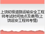 上饶初级道路运输安全工程师考试时间地点及费用(上饶运安工程师考情)