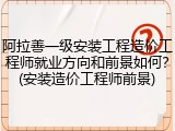 阿拉善一级安装工程造价工程师就业方向和前景如何？(安装造价工程师前景)