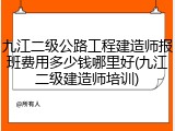 九江二级公路工程建造师报班费用多少钱哪里好(九江二级建造师培训)