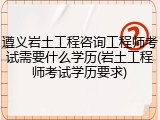 遵义岩土工程咨询工程师考试需要什么学历(岩土工程师考试学历要求)