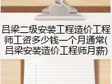 吕梁二级安装工程造价工程师工资多少钱一个月通常(吕梁安装造价工程师月薪)