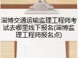 淄博交通运输监理工程师考试去哪里线下报名(淄博监理工程师报名点)