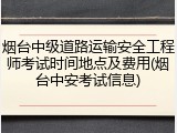 烟台中级道路运输安全工程师考试时间地点及费用(烟台中安考试信息)