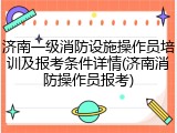 济南一级消防设施操作员培训及报考条件详情(济南消防操作员报考)