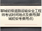 聊城初级道路运输安全工程师考试时间地点及费用(聊城初安考费用点)