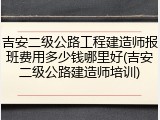 吉安二级公路工程建造师报班费用多少钱哪里好(吉安二级公路建造师培训)