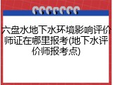 六盘水地下水环境影响评价师证在哪里报考(地下水评价师报考点)