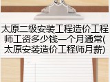 太原二级安装工程造价工程师工资多少钱一个月通常(太原安装造价工程师月薪)