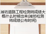 潍坊道路工程检测师成绩大概什么时候出来(潍坊检测师成绩公布时间)