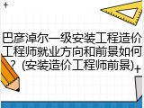 巴彦淖尔一级安装工程造价工程师就业方向和前景如何？(安装造价工程师前景)