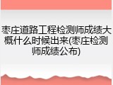枣庄道路工程检测师成绩大概什么时候出来(枣庄检测师成绩公布)