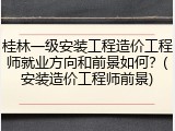 桂林一级安装工程造价工程师就业方向和前景如何？(安装造价工程师前景)