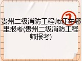 贵州二级消防工程师证在哪里报考(贵州二级消防工程师报考)