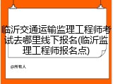 临沂交通运输监理工程师考试去哪里线下报名(临沂监理工程师报名点)