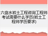 六盘水岩土工程咨询工程师考试需要什么学历(岩土工程师学历要求)