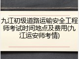 九江初级道路运输安全工程师考试时间地点及费用(九江运安师考情)