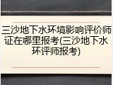 三沙地下水环境影响评价师证在哪里报考(三沙地下水环评师报考)