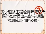 济宁道路工程检测师成绩大概什么时候出来(济宁道路检测成绩何时公布)