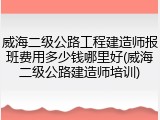 威海二级公路工程建造师报班费用多少钱哪里好(威海二级公路建造师培训)