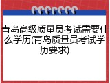 青岛高级质量员考试需要什么学历(青岛质量员考试学历要求)