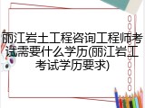 丽江岩土工程咨询工程师考试需要什么学历(丽江岩工考试学历要求)