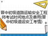 晋中初级道路运输安全工程师考试时间地点及费用(晋中初级道运安工考情)