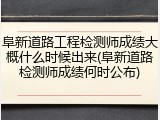 阜新道路工程检测师成绩大概什么时候出来(阜新道路检测师成绩何时公布)